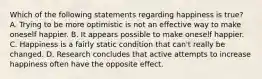 Which of the following statements regarding happiness is true? A. Trying to be more optimistic is not an effective way to make oneself happier. B. It appears possible to make oneself happier. C. Happiness is a fairly static condition that can't really be changed. D. Research concludes that active attempts to increase happiness often have the opposite effect.