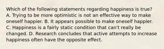 Which of the following statements regarding happiness is true? A. Trying to be more optimistic is not an effective way to make oneself happier. B. It appears possible to make oneself happier. C. Happiness is a fairly static condition that can't really be changed. D. Research concludes that active attempts to increase happiness often have the opposite effect.