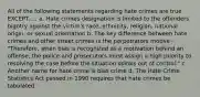 All of the following statements regarding hate crimes are true EXCEPT..... a. Hate crimes designation is limited to the offenders bigotry against the victim's race, ethnicity, religion, national origin, or sexual orientation b. The key difference between hate crimes and other street crimes is the perpetrators motive - "Therefore, when bias is recognized as a motivation behind an offense, the police and prosecutors must assign a high priority to resolving the case before the situation spirals out of control." c. Another name for hate crime is bias crime d. The Hate Crime Statistics Act passed in 1990 requires that hate crimes be tabulated