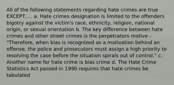 All of the following statements regarding hate crimes are true EXCEPT..... a. Hate crimes designation is limited to the offenders bigotry against the victim's race, ethnicity, religion, national origin, or sexual orientation b. The key difference between hate crimes and other street crimes is the perpetrators motive - "Therefore, when bias is recognized as a motivation behind an offense, the police and prosecutors must assign a high priority to resolving the case before the situation spirals out of control." c. Another name for hate crime is bias crime d. The Hate Crime Statistics Act passed in 1990 requires that hate crimes be tabulated