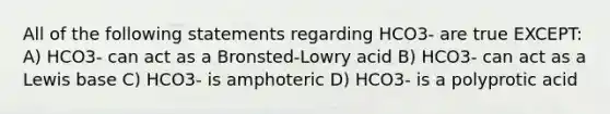 All of the following statements regarding HCO3- are true EXCEPT: A) HCO3- can act as a Bronsted-Lowry acid B) HCO3- can act as a Lewis base C) HCO3- is amphoteric D) HCO3- is a polyprotic acid