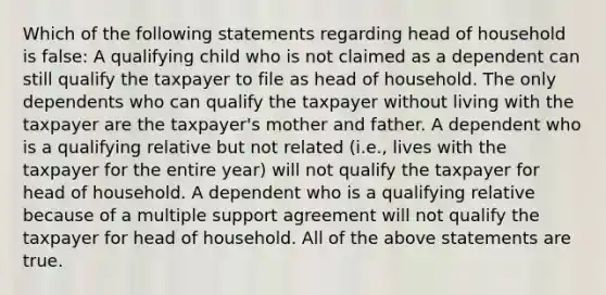 Which of the following statements regarding head of household is false: A qualifying child who is not claimed as a dependent can still qualify the taxpayer to file as head of household. The only dependents who can qualify the taxpayer without living with the taxpayer are the taxpayer's mother and father. A dependent who is a qualifying relative but not related (i.e., lives with the taxpayer for the entire year) will not qualify the taxpayer for head of household. A dependent who is a qualifying relative because of a multiple support agreement will not qualify the taxpayer for head of household. All of the above statements are true.