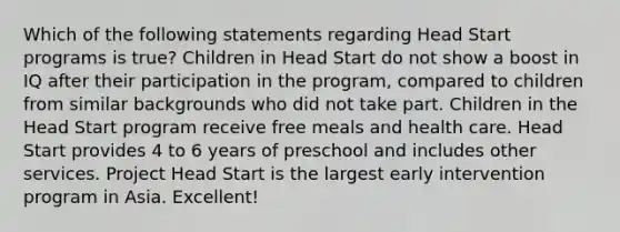 Which of the following statements regarding Head Start programs is true? Children in Head Start do not show a boost in IQ after their participation in the program, compared to children from similar backgrounds who did not take part. Children in the Head Start program receive free meals and health care. Head Start provides 4 to 6 years of preschool and includes other services. Project Head Start is the largest early intervention program in Asia. Excellent!