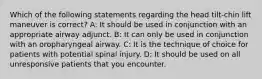 Which of the following statements regarding the head tilt-chin lift maneuver is correct? A: It should be used in conjunction with an appropriate airway adjunct. B: It can only be used in conjunction with an oropharyngeal airway. C: It is the technique of choice for patients with potential spinal injury. D: It should be used on all unresponsive patients that you encounter.