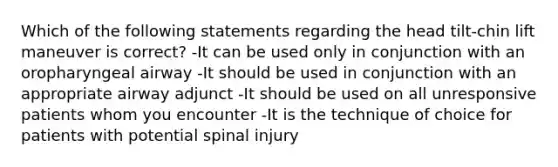 Which of the following statements regarding the head tilt-chin lift maneuver is correct? -It can be used only in conjunction with an oropharyngeal airway -It should be used in conjunction with an appropriate airway adjunct -It should be used on all unresponsive patients whom you encounter -It is the technique of choice for patients with potential spinal injury