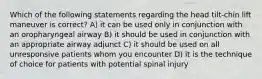 Which of the following statements regarding the head tilt-chin lift maneuver is correct? A) it can be used only in conjunction with an oropharyngeal airway B) it should be used in conjunction with an appropriate airway adjunct C) it should be used on all unresponsive patients whom you encounter D) it is the technique of choice for patients with potential spinal injury