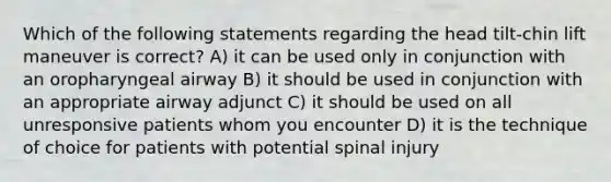 Which of the following statements regarding the head tilt-chin lift maneuver is correct? A) it can be used only in conjunction with an oropharyngeal airway B) it should be used in conjunction with an appropriate airway adjunct C) it should be used on all unresponsive patients whom you encounter D) it is the technique of choice for patients with potential spinal injury