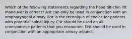 Which of the following statements regarding the head tilt-chin lift maneuver is correct? A:It can only be used in conjunction with an oropharyngeal airway. B:It is the technique of choice for patients with potential spinal injury. C:It should be used on all unresponsive patients that you encounter. D:It should be used in conjunction with an appropriate airway adjunct.