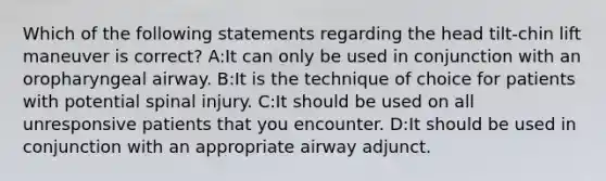 Which of the following statements regarding the head tilt-chin lift maneuver is correct? A:It can only be used in conjunction with an oropharyngeal airway. B:It is the technique of choice for patients with potential spinal injury. C:It should be used on all unresponsive patients that you encounter. D:It should be used in conjunction with an appropriate airway adjunct.