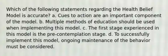 Which of the following statements regarding the Health Belief Model is accurate? a. Cues to action are an important component of the model. b. Multiple methods of education should be used when implementing this model. c. The first stage experienced in this model is the pre-contemplation stage. d. To successfully implement this model, ongoing maintenance of the behavior must be considered.