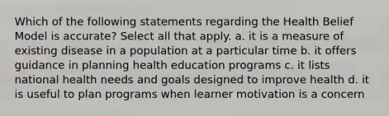 Which of the following statements regarding the Health Belief Model is accurate? Select all that apply. a. it is a measure of existing disease in a population at a particular time b. it offers guidance in planning health education programs c. it lists national health needs and goals designed to improve health d. it is useful to plan programs when learner motivation is a concern