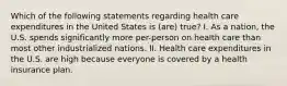Which of the following statements regarding health care expenditures in the United States is (are) true? I. As a nation, the U.S. spends significantly more per-person on health care than most other industrialized nations. II. Health care expenditures in the U.S. are high because everyone is covered by a health insurance plan.