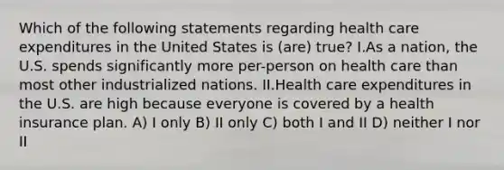 Which of the following statements regarding health care expenditures in the United States is (are) true? I.As a nation, the U.S. spends significantly more per-person on health care than most other industrialized nations. II.Health care expenditures in the U.S. are high because everyone is covered by a health insurance plan. A) I only B) II only C) both I and II D) neither I nor II