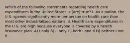 Which of the following statements regarding health care expenditures in the United States is (are) true? I. As a nation, the U.S. spends significantly more per-person on health care than most other industrialized nations. II. Health care expenditures in the U.S. are high because everyone is covered by a health insurance plan. A) I only B) II only C) both I and II D) neither I nor II