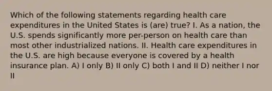 Which of the following statements regarding health care expenditures in the United States is (are) true? I. As a nation, the U.S. spends significantly more per-person on health care than most other industrialized nations. II. Health care expenditures in the U.S. are high because everyone is covered by a health insurance plan. A) I only B) II only C) both I and II D) neither I nor II