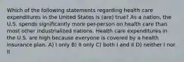 Which of the following statements regarding health care expenditures in the United States is (are) true? As a nation, the U.S. spends significantly more per-person on health care than most other industrialized nations. Health care expenditures in the U.S. are high because everyone is covered by a health insurance plan. A) I only B) II only C) both I and II D) neither I nor II