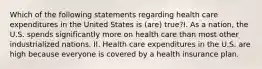 Which of the following statements regarding health care expenditures in the United States is (are) true?I. As a nation, the U.S. spends significantly more on health care than most other industrialized nations. II. Health care expenditures in the U.S. are high because everyone is covered by a health insurance plan.