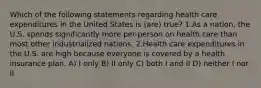 Which of the following statements regarding health care expenditures in the United States is (are) true? 1.As a nation, the U.S. spends significantly more per-person on health care than most other industrialized nations. 2.Health care expenditures in the U.S. are high because everyone is covered by a health insurance plan. A) I only B) II only C) both I and II D) neither I nor II