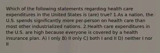 Which of the following statements regarding health care expenditures in the United States is (are) true? 1.As a nation, the U.S. spends significantly more per-person on health care than most other industrialized nations. 2.Health care expenditures in the U.S. are high because everyone is covered by a health insurance plan. A) I only B) II only C) both I and II D) neither I nor II