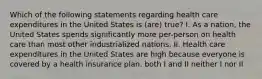 Which of the following statements regarding health care expenditures in the United States is (are) true? I. As a nation, the United States spends significantly more per-person on health care than most other industrialized nations. II. Health care expenditures in the United States are high because everyone is covered by a health insurance plan. both I and II neither I nor II