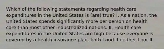 Which of the following statements regarding health care expenditures in the United States is (are) true? I. As a nation, the United States spends significantly more per-person on health care than most other industrialized nations. II. Health care expenditures in the United States are high because everyone is covered by a health insurance plan. both I and II neither I nor II