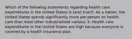 Which of the following statements regarding health care expenditures in the United States is (are) true?I. As a nation, the United States spends significantly more per-person on health care than most other industrialized nations. II. Health care expenditures in the United States are high because everyone is covered by a health insurance plan.