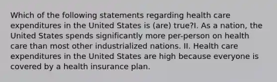 Which of the following statements regarding health care expenditures in the United States is (are) true?I. As a nation, the United States spends significantly more per-person on health care than most other industrialized nations. II. Health care expenditures in the United States are high because everyone is covered by a health insurance plan.