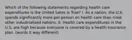 Which of the following statements regarding health care expenditures is the United Sates is True? I. As a nation, the U.S. spends significantly more per-person on health care than most other industrialized nations. II. Health care expenditures in the U.S. are high because everyone is covered by a health insurance plan. (words it way different)