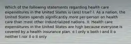 Which of the following statements regarding health care expenditures in the United States is (are) true? I. As a nation, the United States spends significantly more per-person on health care than most other industrialized nations. II. Health care expenditures in the United States are high because everyone is covered by a health insurance plan. o I only o both I and II o neither I nor II o II only