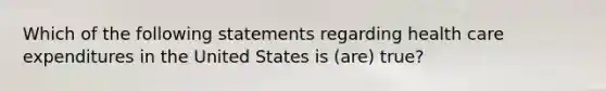 Which of the following statements regarding health care expenditures in the United States is (are) true?