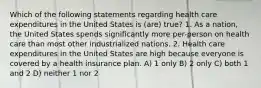 Which of the following statements regarding health care expenditures in the United States is (are) true? 1. As a nation, the United States spends significantly more per-person on health care than most other industrialized nations. 2. Health care expenditures in the United States are high because everyone is covered by a health insurance plan. A) 1 only B) 2 only C) both 1 and 2 D) neither 1 nor 2