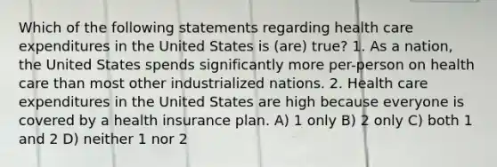 Which of the following statements regarding health care expenditures in the United States is (are) true? 1. As a nation, the United States spends significantly more per-person on health care than most other industrialized nations. 2. Health care expenditures in the United States are high because everyone is covered by a health insurance plan. A) 1 only B) 2 only C) both 1 and 2 D) neither 1 nor 2