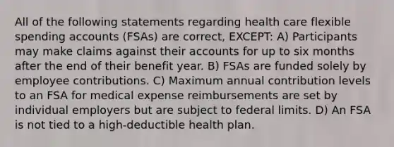 All of the following statements regarding health care flexible spending accounts (FSAs) are correct, EXCEPT: A) Participants may make claims against their accounts for up to six months after the end of their benefit year. B) FSAs are funded solely by employee contributions. C) Maximum annual contribution levels to an FSA for medical expense reimbursements are set by individual employers but are subject to federal limits. D) An FSA is not tied to a high-deductible health plan.