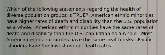 Which of the following statements regarding the health of diverse population groups is TRUE? -American ethnic minorities have higher rates of death and disability than the U.S. population as a whole. -American ethnic minorities have the same rates of death and disability than the U.S. population as a whole. -Most American ethnic minorities have the same health risks. -Pacific Islanders have the lowest overall death rates.