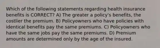 Which of the following statements regarding health insurance benefits is CORRECT? A) The greater a policy's benefits, the costlier the premium. B) Policyowners who have policies with identical benefits pay the same premiums. C) Policyowners who have the same jobs pay the same premiums. D) Premium amounts are determined only by the age of the insured.