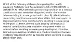 Which of the following statements regarding the Health Insurance Portability and Accountability Act of 1996 (HIPAA) is CORRECT? A) HIPAA defined a pre-existing condition as a medical condition that was treated or diagnosed within nine months before enrolling in a new group health plan. B) HIPAA defined a pre-existing condition as a medical condition that was treated or diagnosed within three months before enrolling in a new group health plan. C) HIPAA defined a pre-existing condition as a medical condition that was treated or diagnosed within six months before enrolling in a new group health plan. D) HIPAA defined a pre-existing condition as a medical condition that was treated or diagnosed within 12 months before enrolling in a new group health plan.