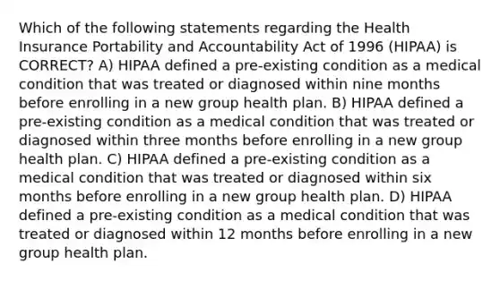 Which of the following statements regarding the Health Insurance Portability and Accountability Act of 1996 (HIPAA) is CORRECT? A) HIPAA defined a pre-existing condition as a medical condition that was treated or diagnosed within nine months before enrolling in a new group health plan. B) HIPAA defined a pre-existing condition as a medical condition that was treated or diagnosed within three months before enrolling in a new group health plan. C) HIPAA defined a pre-existing condition as a medical condition that was treated or diagnosed within six months before enrolling in a new group health plan. D) HIPAA defined a pre-existing condition as a medical condition that was treated or diagnosed within 12 months before enrolling in a new group health plan.