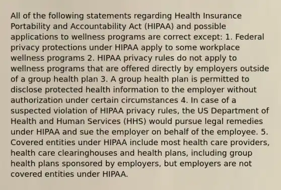 All of the following statements regarding Health Insurance Portability and Accountability Act (HIPAA) and possible applications to wellness programs are correct except: 1. Federal privacy protections under HIPAA apply to some workplace wellness programs 2. HIPAA privacy rules do not apply to wellness programs that are offered directly by employers outside of a group health plan 3. A group health plan is permitted to disclose protected health information to the employer without authorization under certain circumstances 4. In case of a suspected violation of HIPAA privacy rules, the US Department of Health and Human Services (HHS) would pursue legal remedies under HIPAA and sue the employer on behalf of the employee. 5. Covered entities under HIPAA include most health care providers, health care clearinghouses and health plans, including group health plans sponsored by employers, but employers are not covered entities under HIPAA.