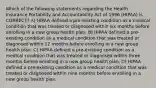 Which of the following statements regarding the Health Insurance Portability and Accountability Act of 1996 (HIPAA) is CORRECT? A) HIPAA defined a pre-existing condition as a medical condition that was treated or diagnosed within six months before enrolling in a new group health plan. B) HIPAA defined a pre-existing condition as a medical condition that was treated or diagnosed within 12 months before enrolling in a new group health plan. C) HIPAA defined a pre-existing condition as a medical condition that was treated or diagnosed within three months before enrolling in a new group health plan. D) HIPAA defined a pre-existing condition as a medical condition that was treated or diagnosed within nine months before enrolling in a new group health plan.