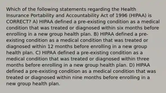 Which of the following statements regarding the Health Insurance Portability and Accountability Act of 1996 (HIPAA) is CORRECT? A) HIPAA defined a pre-existing condition as a medical condition that was treated or diagnosed within six months before enrolling in a new group health plan. B) HIPAA defined a pre-existing condition as a medical condition that was treated or diagnosed within 12 months before enrolling in a new group health plan. C) HIPAA defined a pre-existing condition as a medical condition that was treated or diagnosed within three months before enrolling in a new group health plan. D) HIPAA defined a pre-existing condition as a medical condition that was treated or diagnosed within nine months before enrolling in a new group health plan.