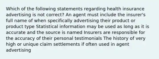 Which of the following statements regarding health insurance advertising is not correct? An agent must include the insurer's full name of when specifically advertising their product or product type Statistical information may be used as long as it is accurate and the source is named Insurers are responsible for the accuracy of their personal testimonials The history of very high or unique claim settlements if often used in agent advertising