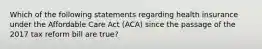 Which of the following statements regarding health insurance under the Affordable Care Act (ACA) since the passage of the 2017 tax reform bill are true?