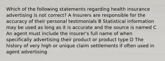 Which of the following statements regarding health insurance advertising is not correct? A Insurers are responsible for the accuracy of their personal testimonials B Statistical information may be used as long as it is accurate and the source is named C An agent must include the insurer's full name of when specifically advertising their product or product type D The history of very high or unique claim settlements if often used in agent advertising