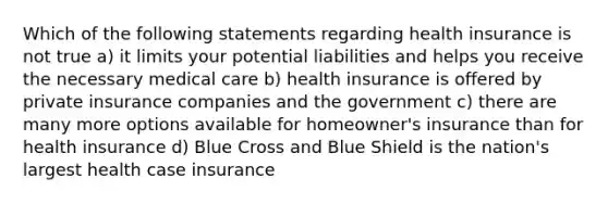 Which of the following statements regarding health insurance is not true a) it limits your potential liabilities and helps you receive the necessary medical care b) health insurance is offered by private insurance companies and the government c) there are many more options available for homeowner's insurance than for health insurance d) Blue Cross and Blue Shield is the nation's largest health case insurance