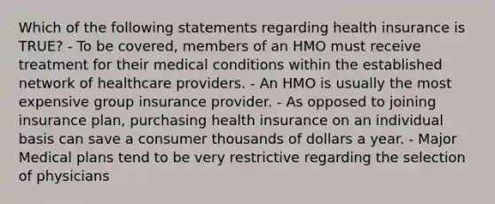 Which of the following statements regarding health insurance is TRUE? - To be covered, members of an HMO must receive treatment for their medical conditions within the established network of healthcare providers. - An HMO is usually the most expensive group insurance provider. - As opposed to joining insurance plan, purchasing health insurance on an individual basis can save a consumer thousands of dollars a year. - Major Medical plans tend to be very restrictive regarding the selection of physicians