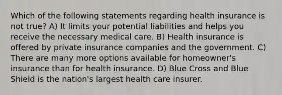 Which of the following statements regarding health insurance is not true? A) It limits your potential liabilities and helps you receive the necessary medical care. B) Health insurance is offered by private insurance companies and the government. C) There are many more options available for homeowner's insurance than for health insurance. D) Blue Cross and Blue Shield is the nation's largest health care insurer.