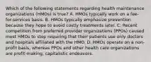 Which of the following statements regarding health maintenance organizations (HMOs) is true? A. HMOs typically work on a fee-for-services basis. B. HMOs typically emphasize prevention because they hope to avoid costly treatments later. C. Recent competition from preferred provider organizations (PPOs) caused most HMOs to stop requiring that their patients use only doctors and hospitals affiliated with the HMO. D. HMOs operate on a non-profit basis, whereas PPOs and other health care organizations are profit-making, capitalistic endeavors.