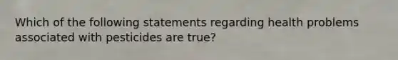 Which of the following statements regarding health problems associated with pesticides are true?