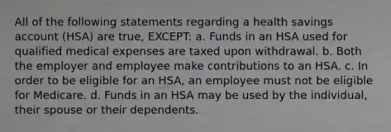 All of the following statements regarding a health savings account (HSA) are true, EXCEPT: a. Funds in an HSA used for qualified medical expenses are taxed upon withdrawal. b. Both the employer and employee make contributions to an HSA. c. In order to be eligible for an HSA, an employee must not be eligible for Medicare. d. Funds in an HSA may be used by the individual, their spouse or their dependents.