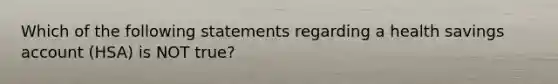 Which of the following statements regarding a health savings account (HSA) is NOT true?